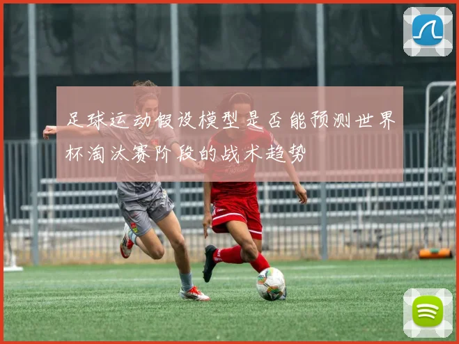足球运动假设模型是否能预测世界杯淘汰赛阶段的战术趋势